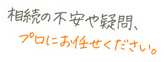 相続の不安や疑問、プロにお任せください。